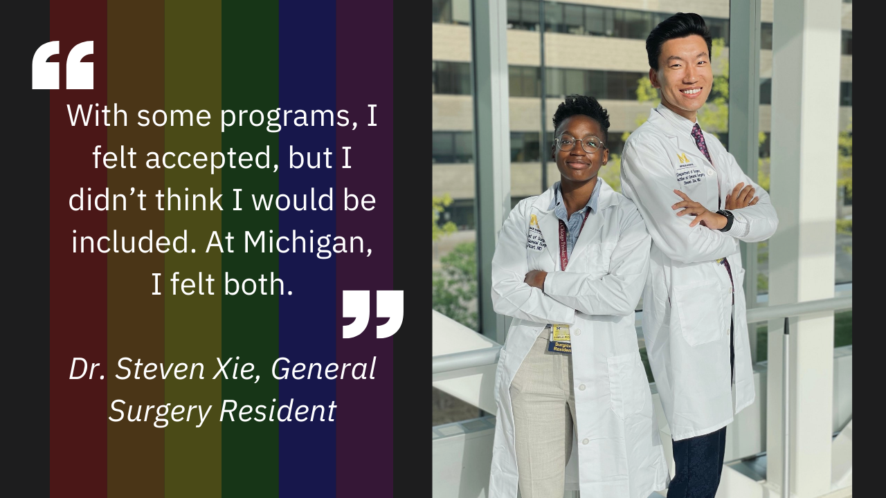 "With some programs, I felt accepted, but I didn’t think I would be included. At Michigan, I felt both."  Dr. Steven Xie, General Surgery Resident