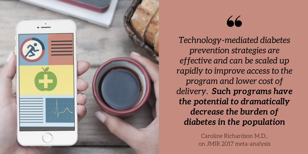 Quote regarding JMIR 2017 meta-analysis from Caroline Richardson Technology-mediated diabetes prevention strategies are effective and can be scaled up rapidly to improve access to the program and lower cost of delivery.  Such programs have the potential t